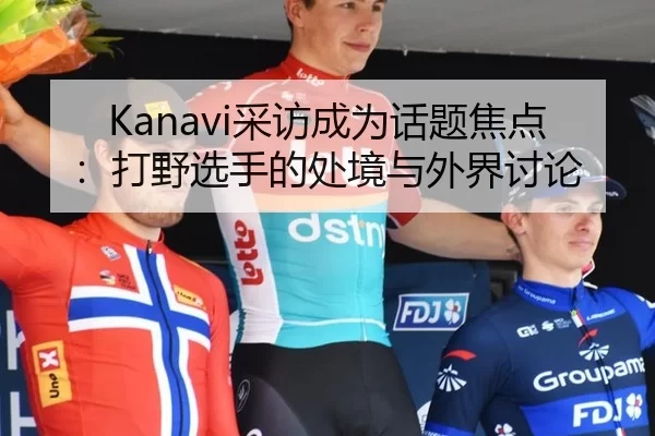 Kanavi采访成为话题焦点：打野选手的处境与外界讨论