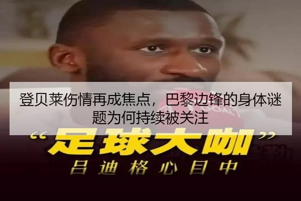 登贝莱伤情再成焦点，巴黎边锋的身体谜题为何持续被关注